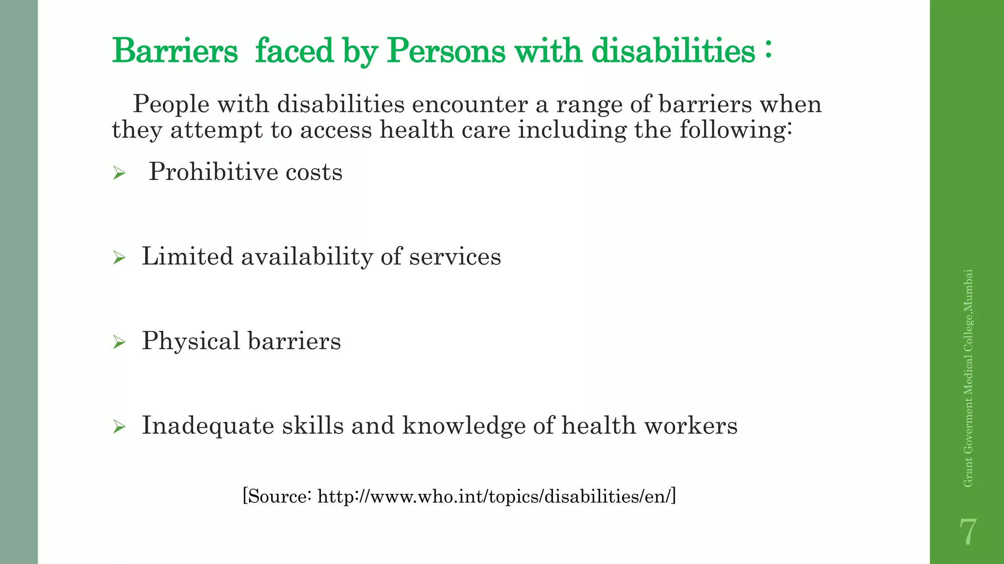 Barriers faced by Persons with disabilities :
People with disabilities encounter a range of barriers when
they attempt to access health care including the following:
 Prohibitive costs
 Limited availability of services
 Physical barriers
 Inadequate skills and knowledge of health workers
GrantGovermentMedicalCollege,Mumbai
7
[Source: http://www.who.int/topics/disabilities/en/]
 