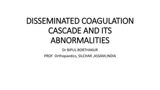 DISSEMINATED COAGULATION
CASCADE AND ITS
ABNORMALITIES
Dr BIPUL BORTHAKUR
PROF Orthopaedics, SILCHAR ,ASSAM,INDIA
 