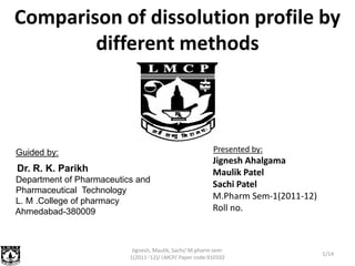Comparison of dissolution profile by
        different methods



Guided by:                                                Presented by:
                                                          Jignesh Ahalgama
Dr. R. K. Parikh                                          Maulik Patel
Department of Pharmaceutics and
                                                          Sachi Patel
Pharmaceutical Technology
L. M .College of pharmacy
                                                          M.Pharm Sem-1(2011-12)
Ahmedabad-380009                                          Roll no.



                           Jignesh, Maulik, Sachi/ M.pharm sem-
                                                                                   1/14
                          1(2011-'12)/ LMCP/ Paper code:910102
 