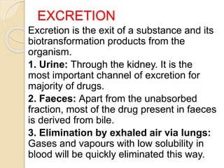 EXCRETION
Excretion is the exit of a substance and its
biotransformation products from the
organism.
1. Urine: Through the kidney. It is the
most important channel of excretion for
majority of drugs.
2. Faeces: Apart from the unabsorbed
fraction, most of the drug present in faeces
is derived from bile.
3. Elimination by exhaled air via lungs:
Gases and vapours with low solubility in
blood will be quickly eliminated this way.
 