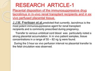 RESEARCH ARTICLE-1
Placental disposition of the immunosuppressive drug
tacrolimus in in-vivo renal transplant recipients and in ex
vivo perfused placental tissue.
J.J.M. Freriksen et.al,predicted that currently ,tacrolimus is the
most potent immunosuppressive agent for renal transplant
recipients and is commonly prescribed during pregnancy.
Transfer to venous umbilical cord blood was particularly noted a
strong placental accumulation. In in vivo patient samples, tissue
concentrations in a range of 55 – 82 ng /g were found.
During the 3 hour ex vivo perfusion interval no placental transfer to
the fetal circulation was observed.
 