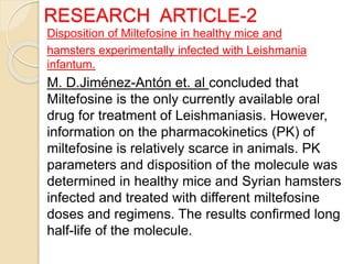 RESEARCH ARTICLE-2
Disposition of Miltefosine in healthy mice and
hamsters experimentally infected with Leishmania
infantum.
M. D.Jiménez-Antón et. al concluded that
Miltefosine is the only currently available oral
drug for treatment of Leishmaniasis. However,
information on the pharmacokinetics (PK) of
miltefosine is relatively scarce in animals. PK
parameters and disposition of the molecule was
determined in healthy mice and Syrian hamsters
infected and treated with different miltefosine
doses and regimens. The results confirmed long
half-life of the molecule.
 