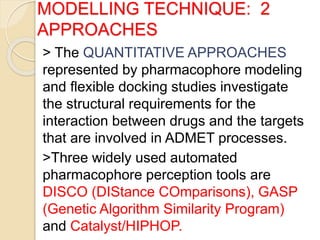 MODELLING TECHNIQUE: 2
APPROACHES
> The QUANTITATIVE APPROACHES
represented by pharmacophore modeling
and flexible docking studies investigate
the structural requirements for the
interaction between drugs and the targets
that are involved in ADMET processes.
>Three widely used automated
pharmacophore perception tools are
DISCO (DIStance COmparisons), GASP
(Genetic Algorithm Similarity Program)
and Catalyst/HIPHOP.
 