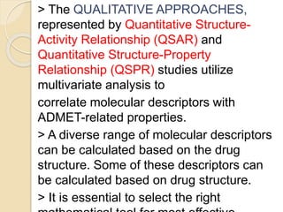 > The QUALITATIVE APPROACHES,
represented by Quantitative Structure-
Activity Relationship (QSAR) and
Quantitative Structure-Property
Relationship (QSPR) studies utilize
multivariate analysis to
correlate molecular descriptors with
ADMET-related properties.
> A diverse range of molecular descriptors
can be calculated based on the drug
structure. Some of these descriptors can
be calculated based on drug structure.
> It is essential to select the right
 