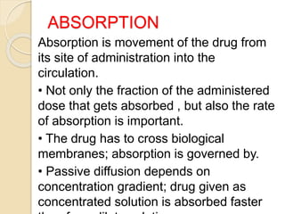 ABSORPTION
Absorption is movement of the drug from
its site of administration into the
circulation.
• Not only the fraction of the administered
dose that gets absorbed , but also the rate
of absorption is important.
• The drug has to cross biological
membranes; absorption is governed by.
• Passive diffusion depends on
concentration gradient; drug given as
concentrated solution is absorbed faster
 