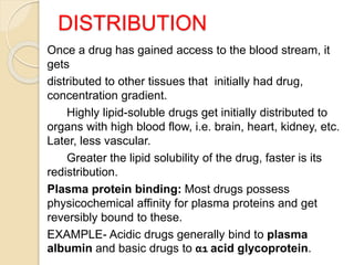DISTRIBUTION
Once a drug has gained access to the blood stream, it
gets
distributed to other tissues that initially had drug,
concentration gradient.
Highly lipid-soluble drugs get initially distributed to
organs with high blood flow, i.e. brain, heart, kidney, etc.
Later, less vascular.
Greater the lipid solubility of the drug, faster is its
redistribution.
Plasma protein binding: Most drugs possess
physicochemical affinity for plasma proteins and get
reversibly bound to these.
EXAMPLE- Acidic drugs generally bind to plasma
albumin and basic drugs to α1 acid glycoprotein.
 
