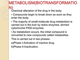 METABOLISM(BIOTRANSFORMATIO
N)
Chemical alteration of the drug in the body.
• Compounds begin to break down as soon as they
enter the body.
• The majority of small-molecule drug metabolism is
carried out in the liver by redox enzymes, termed
cytochrome P450 enzymes.
• As metabolism occurs, the initial compound is
converted to new compounds called metabolites.
This is carried out in two phases-
a)Phase I-Activation of inactive drug.
b)Phase II-Inactivation.
 