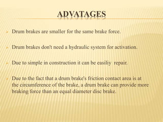 ADVATAGES
 Drum brakes are smaller for the same brake force.
 Drum brakes don't need a hydraulic system for activation.
 Due to simple in construction it can be easiliy repair.
 Due to the fact that a drum brake's friction contact area is at
the circumference of the brake, a drum brake can provide more
braking force than an equal diameter disc brake.
 