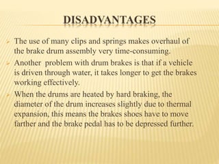 DISADVANTAGES
 The use of many clips and springs makes overhaul of
the brake drum assembly very time-consuming.
 Another problem with drum brakes is that if a vehicle
is driven through water, it takes longer to get the brakes
working effectively.
 When the drums are heated by hard braking, the
diameter of the drum increases slightly due to thermal
expansion, this means the brakes shoes have to move
farther and the brake pedal has to be depressed further.
 
