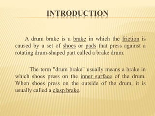 INTRODUCTION
A drum brake is a brake in which the friction is
caused by a set of shoes or pads that press against a
rotating drum-shaped part called a brake drum.
The term "drum brake" usually means a brake in
which shoes press on the inner surface of the drum.
When shoes press on the outside of the drum, it is
usually called a clasp brake.
 