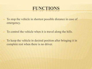 FUNCTIONS
 To stop the vehicle in shortest possible distance in case of
emergency.
 To control the vehicle when it is travel along the hills.
 To keep the vehicle in desired position after bringing it in
complete rest when there is no driver.
 