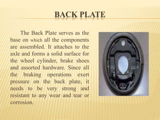 BACK PLATE
The Back Plate serves as the
base on which all the components
are assembled. It attaches to the
axle and forms a solid surface for
the wheel cylinder, brake shoes
and assorted hardware. Since all
the braking operations exert
pressure on the back plate, it
needs to be very strong and
resistant to any wear and tear or
corrosion.
 