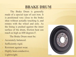BRAKE DRUM
The Brake Drum is generally
made of a special type of cast iron. It
is positioned very close to the brake
shoe without actually touching it, and
rotates with the wheel and axle. As
the lining is pushed against the inner
surface of the drum, friction heat can
reach as high as 600 degrees F.
The Brake Drum must be:
 Accurately balanced.
 Sufficiently rigid.
 Resistant against wear.
 Highly heat-conductive.
 Lightweight.
 
