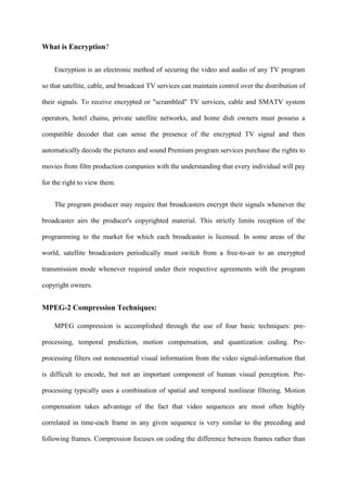 What is Encryption?


    Encryption is an electronic method of securing the video and audio of any TV program

so that satellite, cable, and broadcast TV services can maintain control over the distribution of

their signals. To receive encrypted or "scrambled" TV services, cable and SMATV system

operators, hotel chains, private satellite networks, and home dish owners must possess a

compatible decoder that can sense the presence of the encrypted TV signal and then

automatically decode the pictures and sound Premium program services purchase the rights to

movies from film production companies with the understanding that every individual will pay

for the right to view them.


    The program producer may require that broadcasters encrypt their signals whenever the

broadcaster airs the producer's copyrighted material. This strictly limits reception of the

programming to the market for which each broadcaster is licensed. In some areas of the

world, satellite broadcasters periodically must switch from a free-to-air to an encrypted

transmission mode whenever required under their respective agreements with the program

copyright owners.


MPEG-2 Compression Techniques:

    MPEG compression is accomplished through the use of four basic techniques: pre-

processing, temporal prediction, motion compensation, and quantization coding. Pre-

processing filters out nonessential visual information from the video signal-information that

is difficult to encode, but not an important component of human visual perception. Pre-

processing typically uses a combination of spatial and temporal nonlinear filtering. Motion

compensation takes advantage of the fact that video sequences are most often highly

correlated in time-each frame in any given sequence is very similar to the preceding and

following frames. Compression focuses on coding the difference between frames rather than
 