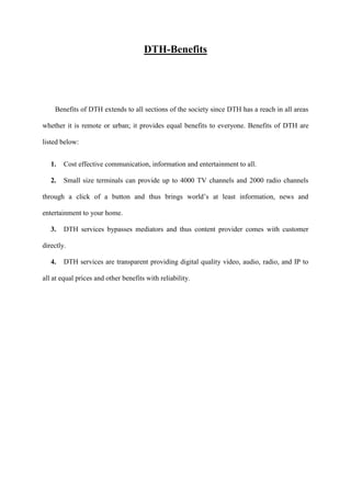 DTH-Benefits




    Benefits of DTH extends to all sections of the society since DTH has a reach in all areas

whether it is remote or urban; it provides equal benefits to everyone. Benefits of DTH are

listed below:


   1.   Cost effective communication, information and entertainment to all.

   2.   Small size terminals can provide up to 4000 TV channels and 2000 radio channels

through a click of a button and thus brings world’s at least information, news and

entertainment to your home.

   3.   DTH services bypasses mediators and thus content provider comes with customer

directly.

   4.   DTH services are transparent providing digital quality video, audio, radio, and IP to

all at equal prices and other benefits with reliability.
 