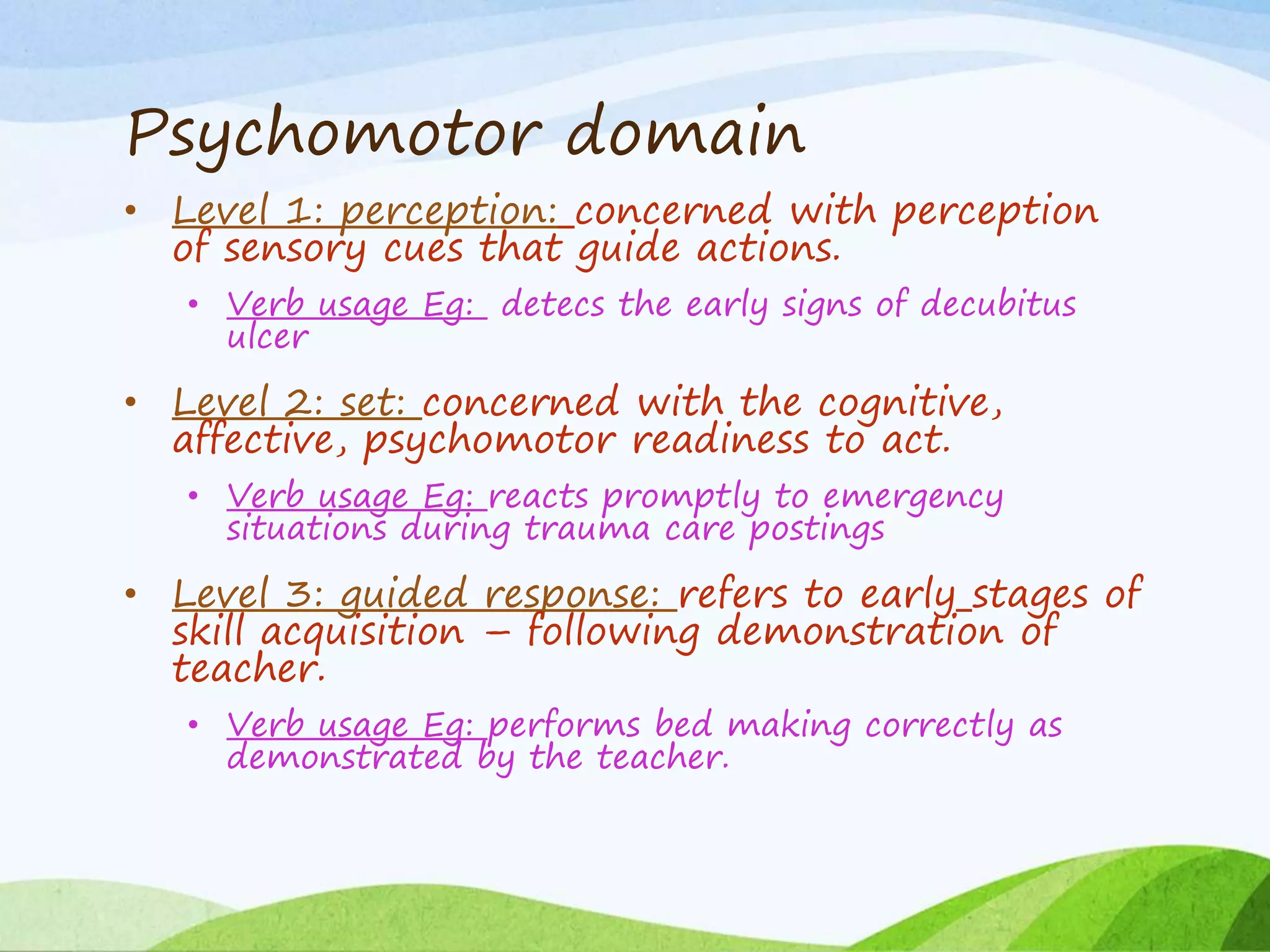 Psychomotor domain
• Level 1: perception: concerned with perception
of sensory cues that guide actions.
• Verb usage Eg: detecs the early signs of decubitus
ulcer
• Level 2: set: concerned with the cognitive,
affective, psychomotor readiness to act.
• Verb usage Eg: reacts promptly to emergency
situations during trauma care postings
• Level 3: guided response: refers to early stages of
skill acquisition – following demonstration of
teacher.
• Verb usage Eg: performs bed making correctly as
demonstrated by the teacher.
 