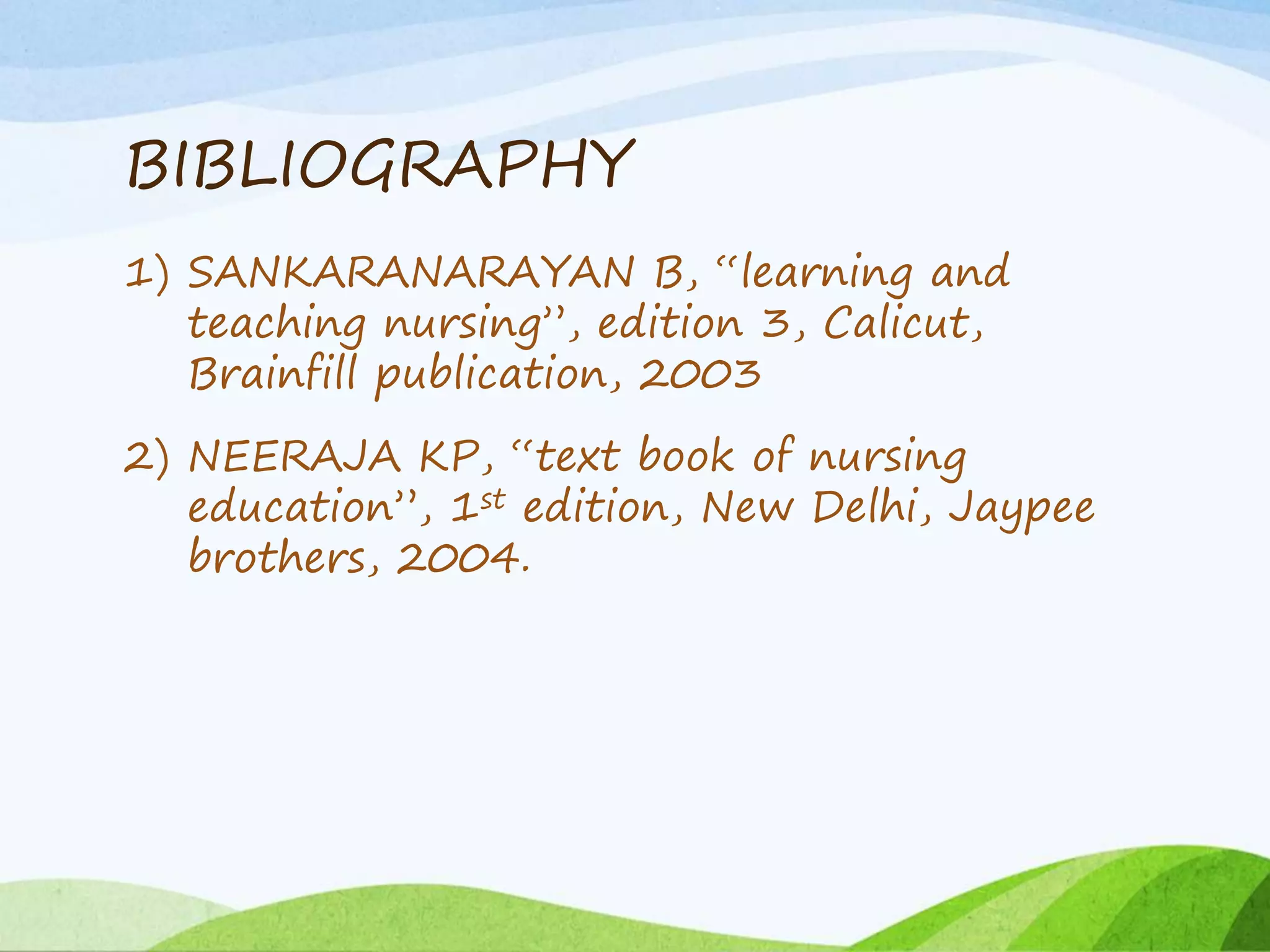BIBLIOGRAPHY
1) SANKARANARAYAN B, “learning and
teaching nursing”, edition 3, Calicut,
Brainfill publication, 2003
2) NEERAJA KP, “text book of nursing
education”, 1st edition, New Delhi, Jaypee
brothers, 2004.
 