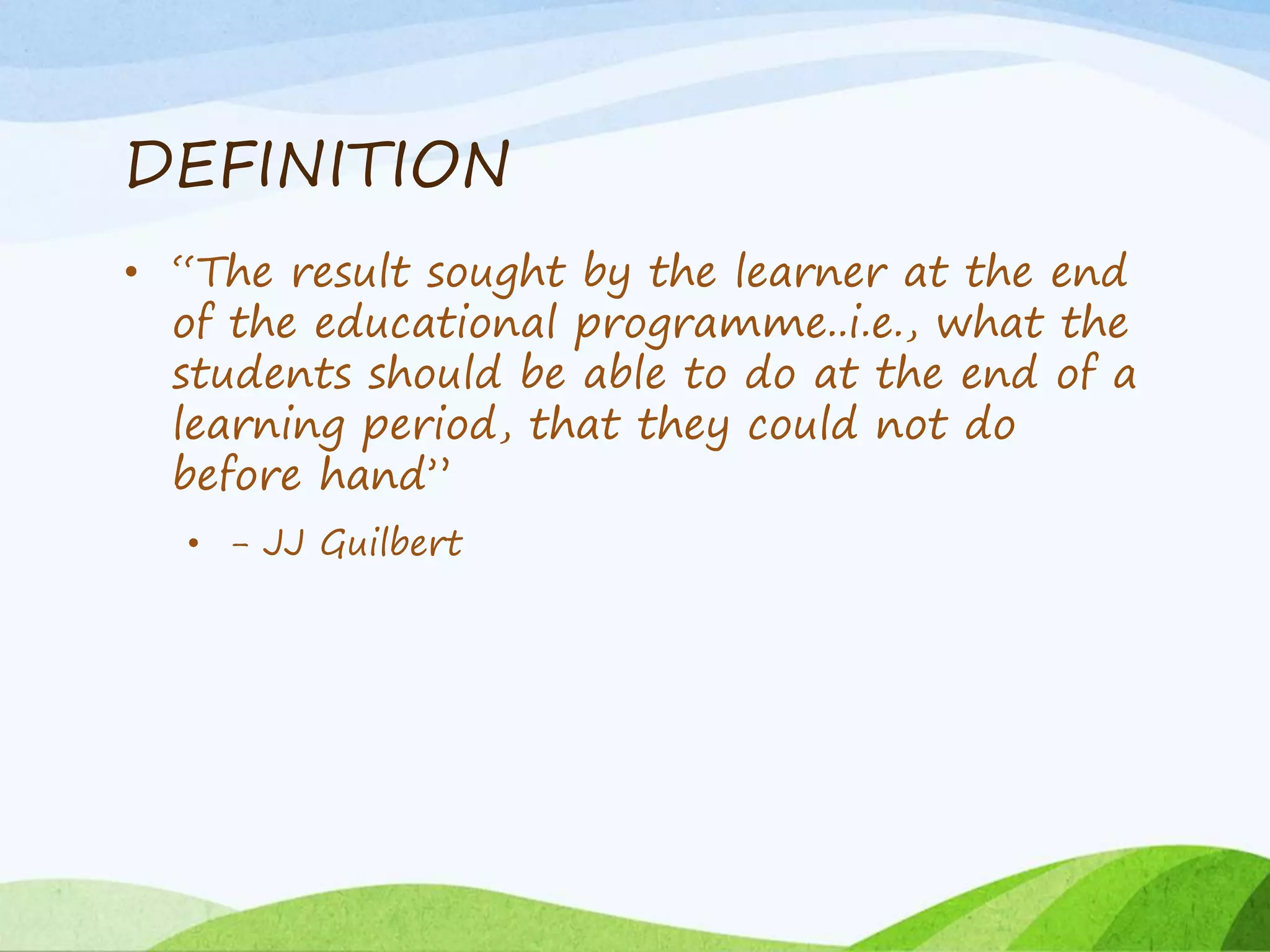 DEFINITION
• “The result sought by the learner at the end
of the educational programme..i.e., what the
students should be able to do at the end of a
learning period, that they could not do
before hand”
• - JJ Guilbert
 