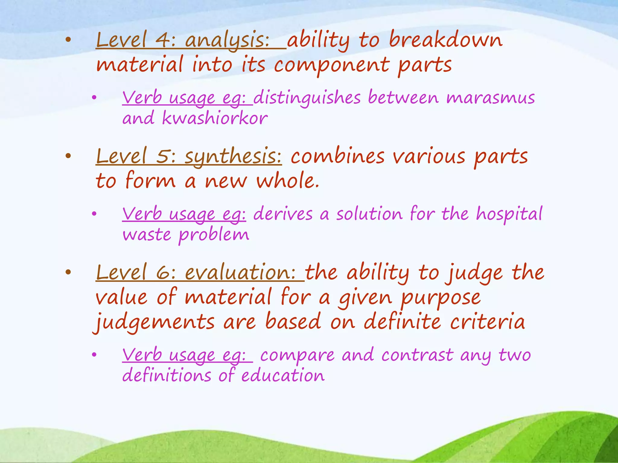 • Level 4: analysis: ability to breakdown
material into its component parts
• Verb usage eg: distinguishes between marasmus
and kwashiorkor
• Level 5: synthesis: combines various parts
to form a new whole.
• Verb usage eg: derives a solution for the hospital
waste problem
• Level 6: evaluation: the ability to judge the
value of material for a given purpose
judgements are based on definite criteria
• Verb usage eg: compare and contrast any two
definitions of education
 