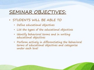 SEMINAR OBJECTIVES:
• STUDENTS WILL BE ABLE TO
• Define educational objectives
• List the types of the educational objectives
• Identify behavioral terms and in writing
educational objectives
• Perform actively in differentiating the behavioral
terms of educational objectives and categorize
under each level
 