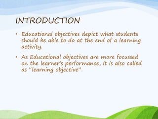 INTRODUCTION
• Educational objectives depict what students
should be able to do at the end of a learning
activity.
• As Educational objectives are more focussed
on the learner’s performance, it is also called
as “learning objective”.
 