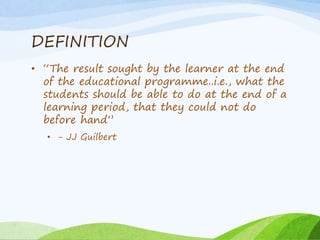 DEFINITION
• “The result sought by the learner at the end
of the educational programme..i.e., what the
students should be able to do at the end of a
learning period, that they could not do
before hand”
• - JJ Guilbert
 