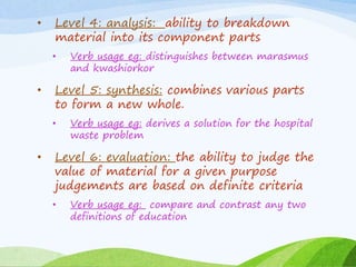 • Level 4: analysis: ability to breakdown
material into its component parts
• Verb usage eg: distinguishes between marasmus
and kwashiorkor
• Level 5: synthesis: combines various parts
to form a new whole.
• Verb usage eg: derives a solution for the hospital
waste problem
• Level 6: evaluation: the ability to judge the
value of material for a given purpose
judgements are based on definite criteria
• Verb usage eg: compare and contrast any two
definitions of education
 