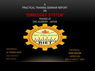 Submitted by:-
VIVEK RANJAN
12EREEC085
ECE IV YEAR (7TH SEM)
A
PRACTICAL TRAINING SEMINAR REPORT
ON
“EMBEDDED SYSTEM”
TRAINEE AT
CMC ACADEMY , JAIPUR
Submitted to:-
Dr. PAWAN WHIG
Dean Academics
RIET,JAIPUR
 