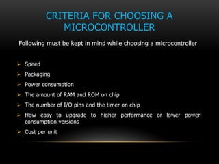 CRITERIA FOR CHOOSING A
MICROCONTROLLER
Following must be kept in mind while choosing a microcontroller
 Speed
 Packaging
 Power consumption
 The amount of RAM and ROM on chip
 The number of I/O pins and the timer on chip
 How easy to upgrade to higher performance or lower power-
consumption versions
 Cost per unit
 