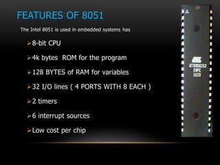 FEATURES OF 8051
The Intel 8051 is used in embedded systems has
8-bit CPU
4k bytes ROM for the program
128 BYTES of RAM for variables
32 I/O lines ( 4 PORTS WITH 8 EACH )
2 timers
6 interrupt sources
Low cost per chip
 