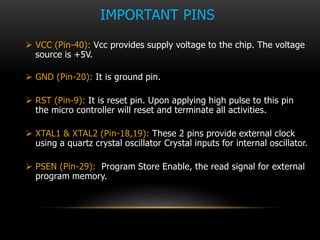 IMPORTANT PINS
 VCC (Pin-40): Vcc provides supply voltage to the chip. The voltage
source is +5V.
 GND (Pin-20): It is ground pin.
 RST (Pin-9): It is reset pin. Upon applying high pulse to this pin
the micro controller will reset and terminate all activities.
 XTAL1 & XTAL2 (Pin-18,19): These 2 pins provide external clock
using a quartz crystal oscillator Crystal inputs for internal oscillator.
 PSEN (Pin-29): Program Store Enable, the read signal for external
program memory.
 