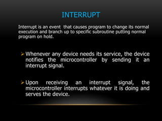 INTERRUPT
Interrupt is an event that causes program to change its normal
execution and branch up to specific subroutine putting normal
program on hold.
Whenever any device needs its service, the device
notifies the microcontroller by sending it an
interrupt signal.
Upon receiving an interrupt signal, the
microcontroller interrupts whatever it is doing and
serves the device.
 