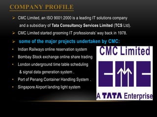 COMPANY PROFILE
 CMC Limited, an ISO 9001:2000 is a leading IT solutions company
and a subsidiary of Tata Consultancy Services Limited (TCS Ltd).
 CMC Limited started grooming IT professionals’ way back in 1978.
 some of the major projects undertaken by CMC:
• Indian Railways online reservation system
• Bombay Stock exchange online share trading
• London underground time table scheduling
& signal data generation system .
• Port of Penang Container Handling System .
• Singapore Airport landing light system
 