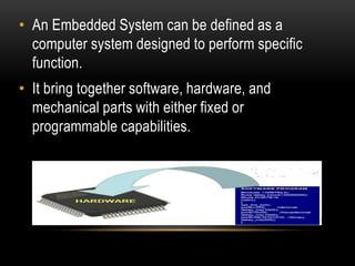 • An Embedded System can be defined as a
computer system designed to perform specific
function.
• It bring together software, hardware, and
mechanical parts with either fixed or
programmable capabilities.
 