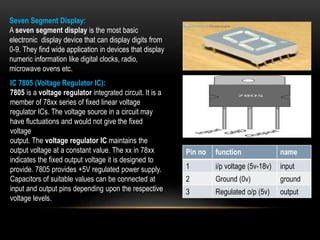 Seven Segment Display:
A seven segment display is the most basic
electronic display device that can display digits from
0-9. They find wide application in devices that display
numeric information like digital clocks, radio,
microwave ovens etc.
IC 7805 (Voltage Regulator IC):
7805 is a voltage regulator integrated circuit. It is a
member of 78xx series of fixed linear voltage
regulator ICs. The voltage source in a circuit may
have fluctuations and would not give the fixed
voltage
output. The voltage regulator IC maintains the
output voltage at a constant value. The xx in 78xx
indicates the fixed output voltage it is designed to
provide. 7805 provides +5V regulated power supply.
Capacitors of suitable values can be connected at
input and output pins depending upon the respective
voltage levels.
Pin no function name
1 i/p voltage (5v-18v) input
2 Ground (0v) ground
3 Regulated o/p (5v) output
 