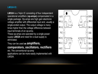 LM324 IC:
LM324 is a 14pin IC consisting of four independent
operational amplifiers (op-amps) compensated in a
single package. Op-amps are high gain electronic
voltage amplifier with differential input and, usually a
single-ended output. The output voltage is many
times higher than the voltage difference between
input terminals of an op-amp.
These op-amps are operated by a single power
supply LM324 and need for a dual supply is
eliminated.
They can be used as amplifiers,
comparators, oscillators, rectifiers
etc. The conventional op-amp
applications can be more easily implemented with
LM324.
 