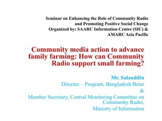 Seminar on Enhancing the Role of Community Radio
and Promoting Positive Social Change
Organized by: SAARC Information Centre (SIC) &
AMARC Asia Pacific
Community media action to advance
family farming: How can Community
Radio support small farming?
Mr. Salauddin
Director – Program, Bangladesh Betar
&
Member Secretary, Central Monitoring Committee on
Community Radio,
Ministry of Information
 