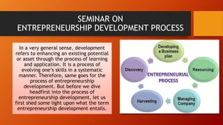 SEMINAR ON
ENTREPRENEURSHIP DEVELOPMENT PROCESS
In a very general sense, development
refers to enhancing an existing potential
or asset through the process of learning
and application. It is a process of
evolving one’s skills in a systematic
manner. Therefore, same goes for the
process of entrepreneurship
development. But before we dive
headfirst into the process of
entrepreneurship development, let us
first shed some light upon what the term
entrepreneurship development entails.
 