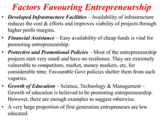 Factors Favouring Entrepreneurship
• Developed Infrastructure Facilities – Availability of infrastructure
reduces the cost & efforts and improves viability of projects through
higher profit margins.
• Financial Assistance – Easy availability of cheap funds is vital for
promoting entrepreneurship.
• Protective and Promotional Policies – Most of the entrepreneurship
projects start very small and have no resilience. They are extremely
vulnerable to competitors, market, money markets, etc, for
considerable time. Favourable Govt policies shelter them from such
vagaries.
• Growth of Education – Science, Technology & Management –
Growth of education is believed to be promoting entrepreneurship.
However, there are enough examples to suggest otherwise.
• A very large proportion of first generation entrepreneurs are low
educated.
 