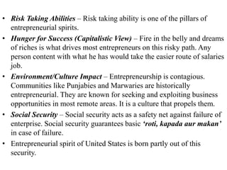 • Risk Taking Abilities – Risk taking ability is one of the pillars of
entrepreneurial spirits.
• Hunger for Success (Capitalistic View) – Fire in the belly and dreams
of riches is what drives most entrepreneurs on this risky path. Any
person content with what he has would take the easier route of salaries
job.
• Environment/Culture Impact – Entrepreneurship is contagious.
Communities like Punjabies and Marwaries are historically
entrepreneurial. They are known for seeking and exploiting business
opportunities in most remote areas. It is a culture that propels them.
• Social Security – Social security acts as a safety net against failure of
enterprise. Social security guarantees basic ‘roti, kapada aur makan’
in case of failure.
• Entrepreneurial spirit of United States is born partly out of this
security.
 