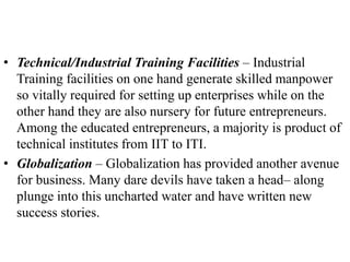 • Technical/Industrial Training Facilities – Industrial
Training facilities on one hand generate skilled manpower
so vitally required for setting up enterprises while on the
other hand they are also nursery for future entrepreneurs.
Among the educated entrepreneurs, a majority is product of
technical institutes from IIT to ITI.
• Globalization – Globalization has provided another avenue
for business. Many dare devils have taken a head– along
plunge into this uncharted water and have written new
success stories.
 