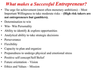 • The urge for achievement (most often monetary ambitions) – Most
Important Willingness to take moderate risks – (High risk takers are
not entrepreneurs but gamblers).
• Determination to win
• Win– Win Personality
• Ability to identify & explore opportunities
• Analytical ability to take strategic decisions
• Perseverance
• Flexibility
• Capacity to plan and organize
• Preparedness to undergo physical and emotional stress
• Positive self concept/Self Belief
• Future orientation – Vision
• Ethics and Values – Mission
What makes a Successful Entrepreneur?
 