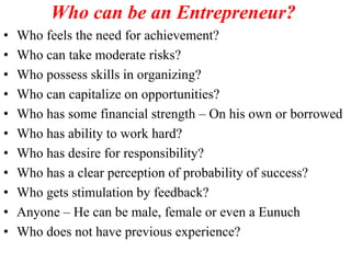 Who can be an Entrepreneur?
• Who feels the need for achievement?
• Who can take moderate risks?
• Who possess skills in organizing?
• Who can capitalize on opportunities?
• Who has some financial strength – On his own or borrowed
• Who has ability to work hard?
• Who has desire for responsibility?
• Who has a clear perception of probability of success?
• Who gets stimulation by feedback?
• Anyone – He can be male, female or even a Eunuch
• Who does not have previous experience?
 