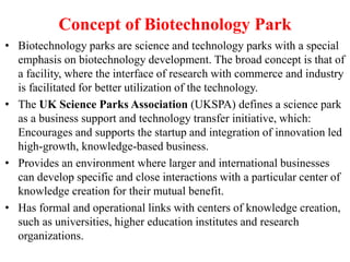 Concept of Biotechnology Park
• Biotechnology parks are science and technology parks with a special
emphasis on biotechnology development. The broad concept is that of
a facility, where the interface of research with commerce and industry
is facilitated for better utilization of the technology.
• The UK Science Parks Association (UKSPA) defines a science park
as a business support and technology transfer initiative, which:
Encourages and supports the startup and integration of innovation led
high-growth, knowledge-based business.
• Provides an environment where larger and international businesses
can develop specific and close interactions with a particular center of
knowledge creation for their mutual benefit.
• Has formal and operational links with centers of knowledge creation,
such as universities, higher education institutes and research
organizations.
 