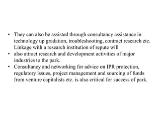 • They can also be assisted through consultancy assistance in
technology up gradation, troubleshooting, contract research etc.
Linkage with a research institution of repute will
• also attract research and development activities of major
industries to the park.
• Consultancy and networking for advice on IPR protection,
regulatory issues, project management and sourcing of funds
from venture capitalists etc. is also critical for success of park.
 