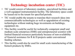 Technology incubation center (TIC)
• TIC would consist of laboratory modules, specialized facilities and
a well-equipped instrumentation facility. The laboratory space could
be leased out to the tenant for specified periods.
• TIC would enable the tenants to translate their research ideas into
commercialisable technologies as well as upgradation of existing
technologies without making huge investments on buildings,
equipment etc.
• This facility would be useful for technically competent small and
medium scale enterprises (SME) and entrepreneurial scientist with
limited financial resources particularly because of non-availability
of financial assistance for R & D projects under conventional
funding schemes.
• This facility could also be used for small scale manufacturing of the
biotech products by SMEs.
 