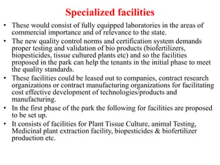 Specialized facilities
• These would consist of fully equipped laboratories in the areas of
commercial importance and of relevance to the state.
• The new quality control norms and certification system demands
proper testing and validation of bio products (biofertilizers,
biopesticides, tissue cultured plants etc) and so the facilities
proposed in the park can help the tenants in the initial phase to meet
the quality standards.
• These facilities could be leased out to companies, contract research
organizations or contract manufacturing organizations for facilitating
cost effective development of technologies/products and
manufacturing.
• In the first phase of the park the following for facilities are proposed
to be set up.
• It consists of facilities for Plant Tissue Culture, animal Testing,
Medicinal plant extraction facility, biopesticides & biofertilizer
production etc.
 