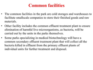 Common facilities
• The common facilities in the park are cold storages and warehouses to
facilitate smallscale companies to store their finished goods and raw
materials.
• Other facility includes the common effluent treatment plant to ensure
elimination of harmful live microorganisms, as bacteria, will be
carried out by the units in the parks themselves.
• Some parks specializing in medical biotechnology will have a
common secondary effluent treatment plant that will collect all the
bacteria killed in effluent from the primary effluent plants of
individual units for further treatment and disposal.
 