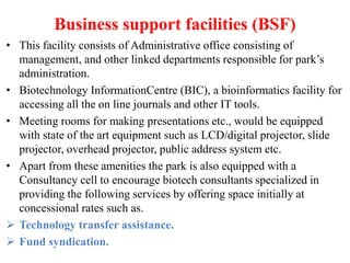 Business support facilities (BSF)
• This facility consists of Administrative office consisting of
management, and other linked departments responsible for park’s
administration.
• Biotechnology InformationCentre (BIC), a bioinformatics facility for
accessing all the on line journals and other IT tools.
• Meeting rooms for making presentations etc., would be equipped
with state of the art equipment such as LCD/digital projector, slide
projector, overhead projector, public address system etc.
• Apart from these amenities the park is also equipped with a
Consultancy cell to encourage biotech consultants specialized in
providing the following services by offering space initially at
concessional rates such as.
 Technology transfer assistance.
 Fund syndication.
 