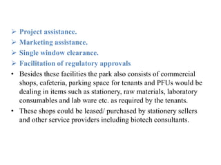  Project assistance.
 Marketing assistance.
 Single window clearance.
 Facilitation of regulatory approvals
• Besides these facilities the park also consists of commercial
shops, cafeteria, parking space for tenants and PFUs would be
dealing in items such as stationery, raw materials, laboratory
consumables and lab ware etc. as required by the tenants.
• These shops could be leased/ purchased by stationery sellers
and other service providers including biotech consultants.
 